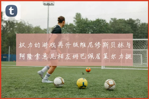 权力的游戏再升级维尼修斯贝林与阿隆索意见相左姆巴佩居莱尔力挺新势力