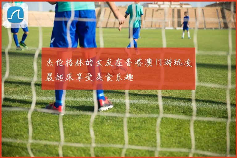 杰伦格林的女友在香港澳门游玩凌晨起床享受美食乐趣