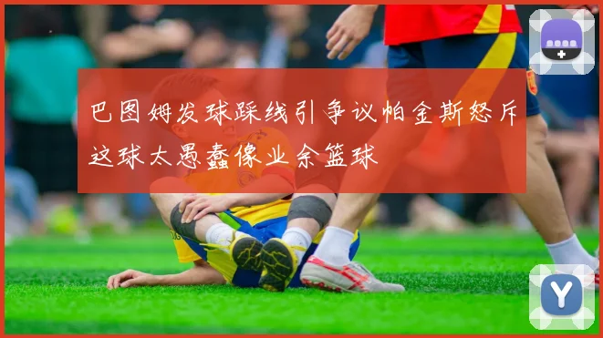 巴图姆发球踩线引争议帕金斯怒斥这球太愚蠢像业余篮球