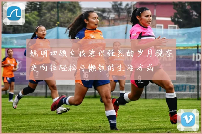 姚明回顾自我意识强烈的岁月现在更向往轻松与懒散的生活方式