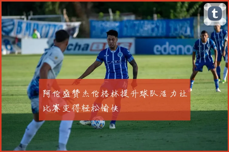 阿伦盛赞杰伦格林提升球队活力让比赛变得轻松愉快