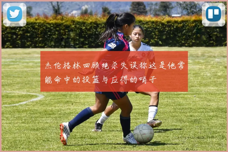 杰伦格林回顾绝杀失误称这是他常能命中的投篮与应得的哨子