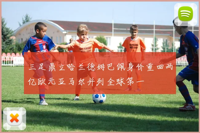 三足鼎立哈兰德姆巴佩身价重回两亿欧元亚马尔并列全球第一