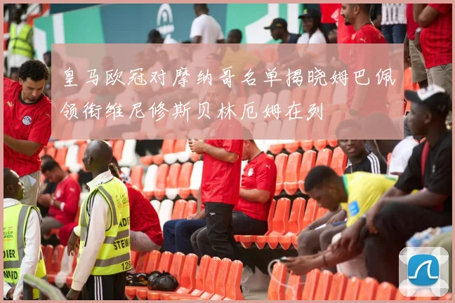 皇马欧冠对摩纳哥名单揭晓姆巴佩领衔维尼修斯贝林厄姆在列