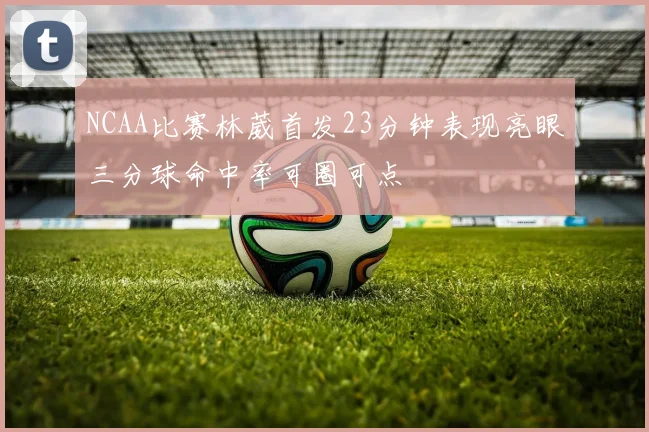 NCAA比赛林葳首发23分钟表现亮眼三分球命中率可圈可点