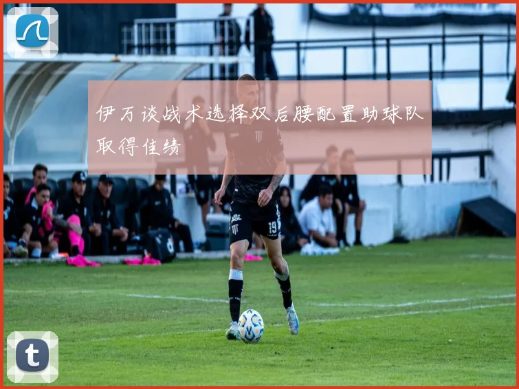 伊万谈战术选择双后腰配置助球队取得佳绩