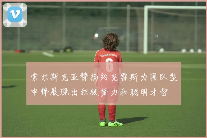 索尔斯克亚赞扬约克雷斯为团队型中锋展现出积极努力和聪明才智