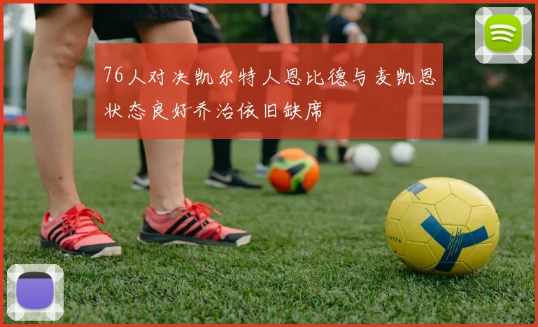 76人对决凯尔特人恩比德与麦凯恩状态良好乔治依旧缺席