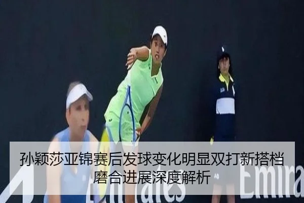 孙颖莎亚锦赛后发球变化明显双打新搭档磨合进展深度解析
