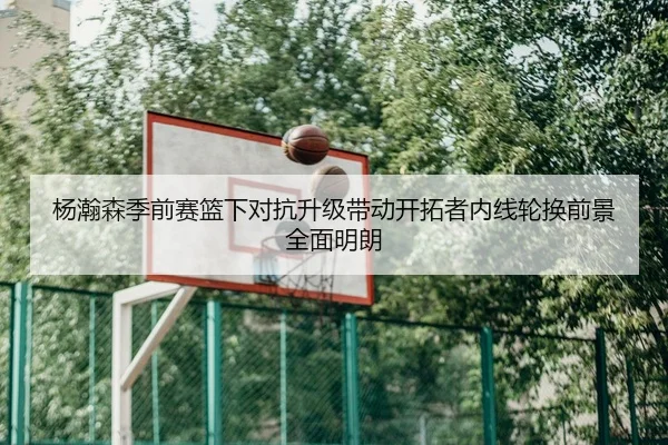 杨瀚森季前赛篮下对抗升级带动开拓者内线轮换前景全面明朗